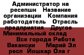 Администратор на ресепшн › Название организации ­ Компания-работодатель › Отрасль предприятия ­ Другое › Минимальный оклад ­ 25 000 - Все города Работа » Вакансии   . Марий Эл респ.,Йошкар-Ола г.